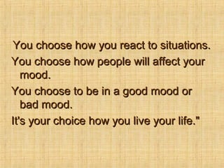 You choose how you react to situations.
You choose how people will affect your
   mood.
You choose to be in a good mood or
   bad mood.
It's your choice how you live your life."
 