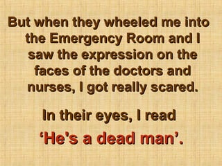 But when they wheeled me into
  the Emergency Room and I
   saw the expression on the
    faces of the doctors and
  nurses, I got really scared.

     In their eyes, I read
    ‘He's a dead man’.
 