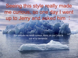 Seeing this style really made
me curious, so one day I went
up to Jerry and asked him ：


   Son attitude me rendit curieux. Alors, un jour j’allai le
                   voir et lui demandai:
 