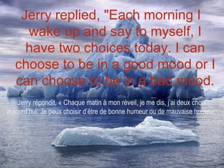 Jerry replied, "Each morning I
    wake up and say to myself, I
    have two choices today. I can
  choose to be in a good mood or I
  can choose to be in a bad mood.
    Jerry répondit, « Chaque matin à mon réveil, je me dis, j’ai deux choix
aujourd’hui. Je peux choisir d’être de bonne humeur ou de mauvaise humeur.
 