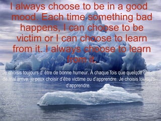 I always choose to be in a good
    mood. Each time something bad
      happens, I can choose to be
     victim or I can choose to learn
    from it. I always choose to learn
                  from it.
Je choisis toujours d’ être de bonne humeur. À chaque fois que quelque chose
de mal arrive, je peux choisir d’être victime ou d’apprendre. Je choisis toujours
                                  d’apprendre.
 