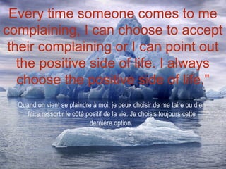 Every time someone comes to me
complaining, I can choose to accept
 their complaining or I can point out
   the positive side of life. I always
   choose the positive side of life."
  Quand on vient se plaindre à moi, je peux choisir de me taire ou d’en
     faire ressortir le côté positif de la vie. Je choisis toujours cette
                              dernière option.
 
