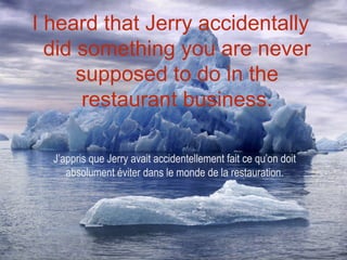 I heard that Jerry accidentally
  did something you are never
      supposed to do in the
       restaurant business.

  J’appris que Jerry avait accidentellement fait ce qu’on doit
     absolument éviter dans le monde de la restauration.
 