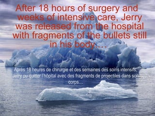 After 18 hours of surgery and
 weeks of intensive care, Jerry
was released from the hospital
with fragments of the bullets still
         in his body.…

 Après 18 heures de chirurgie et des semaines des soins intensifs,
Jerry pu quitter l’hôpital avec des fragments de projectiles dans son
                                corps…
 