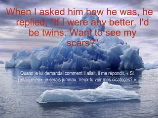 When I asked him how he was, he
 replied, "If I were any better, I'd
    be twins. Want to see my
                scars?"

    Quand je lui demandai comment il allait, il me répondit, « Si
  j’allais mieux, je serais jumeau. Veux-tu voir mes cicatrices? »
 