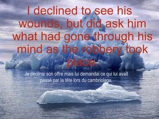 I declined to see his
 wounds, but did ask him
what had gone through his
 mind as the robbery took
          place.
  Je déclinai son offre mais lui demandai ce qui lui avait
          passé par la tête lors du cambriolage.
 