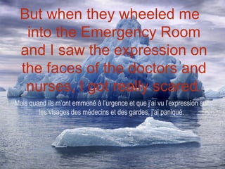 But when they wheeled me
  into the Emergency Room
 and I saw the expression on
 the faces of the doctors and
  nurses, I got really scared.
Mais quand ils m’ont emmené à l’urgence et que j’ai vu l’expression sur
        les visages des médecins et des gardes, j’ai paniqué.
 