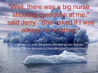 "Well, there was a big nurse
  shouting questions at me,"
said Jerry. "She asked if I was
     allergic to anything."

    « He bien, il y avait une grosse infirmière qui me criait des
questions. Elle me demanda si j’étais allergique à quelque chose. »
 