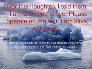 Over their laughter, I told them:
 “I am choosing to live. Please
 operate on me as if I am alive,
            not dead.”

 Quand ils eurent fini de rire, je leur dit: « J’ai choisi de vivre. S’il vous
     plait, opérez-moi comme si j’étais vivant et non pas mort.
 