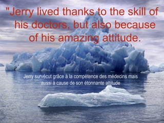 "Jerry lived thanks to the skill of
  his doctors, but also because
     of his amazing attitude.


    Jerry survécut grâce à la compétence des médecins mais
             aussi à cause de son étonnante attitude
 