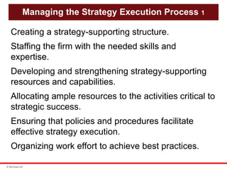 © McGraw Hill
Managing the Strategy Execution Process 1
Creating a strategy-supporting structure.
Staffing the firm with the needed skills and
expertise.
Developing and strengthening strategy-supporting
resources and capabilities.
Allocating ample resources to the activities critical to
strategic success.
Ensuring that policies and procedures facilitate
effective strategy execution.
Organizing work effort to achieve best practices.
 