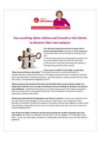 Two coaching styles: Advise and Consult or Ask clients
to discover their own answers
As a business coach over the past 13 years, here’s
what I have discovered: Everyone is silently begging to
be led. Now there are two schools of coaching if you
will:
1) The first says you cannot and should not advise. You
must pull answers only from what the client says.
2) The second is more like consulting and I believe in
this type because that’s what I pay for.
Every once in a while it’s nice when a coach asks,
“What do you think you should do?” This allows the client to coach herself which is
empowering. But, my personal feeling is, if I’m going to invest money for someone’s expertise,
then I want direction. I want best practices, I want that person’s intuition and all of that as well.
The truth is, most people are begging to be led.
Thomas Leonard, the founder of CoachU and Coachville did a survey and the number one
thing clients asked for was a strong coach because they are looking for direction, reassurance
and confidence. I found that fascinating. So no matter what you do, from holistic coaching to
business, people want a strong and loving coach. The combination is important to build a
productive coaching relationship.
Clients may seek direction and guidance, but, there is a caveat. In certain circumstances when
you don’t have the knowledge to consult, you say, “Well Susan, I can’t advise you in this
because it’s not within my realm of expertise. You’ve got to do your due diligence, check in with
your intuition, and get the facts first. So I can’t tell you what to do. But I can say if it were me, I
would probably do this.”
One of the first things I learned in coach training, during the model on advising, was to be
very careful. Ask clients to make their own decisions. You can suggest, “if it feels right to you,
then…” to be sure clients gain confidence in making their own decisions once the information is
gathered.

 