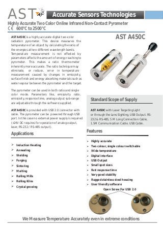 AST

Accurate Sensors Technologies

Highly Accurate Two Color Online Infrared Non-Contact Pyrometer
600°C to 2500°C

AST A450C
AST 450C

AST A450C is a highly accurate digital two-color
radiation pyrometer. This device measures the
temperature of an object by calculating the ratio of
the energies at two different wavelength bands.
Temperature measurement is not effected by
parameters affects the amount of energy reaching to
pyrometer. This makes a ratio thermometer
inherently more accurate. The ratio technique may
eliminate, or reduce, error in temperature
measurement caused by changes in emissivity,
surface finish and energy absorbing materials such as
water vapour between the pyrometer and the target.
The pyrometer can be used in both ratio and single
color mode. Parameters like, emissivity ratio,
emissivity, response time, analog output sub-range
are adjustable through the software supplied.
AST A450C is provided with USB 2.0 connector with
cable. The pyrometer can be powered through USB
port. In this case no external power supply is required
(+24V DC requires for operation of analog output,
laser, RS-232 / RS-485 output).

Applications

Standard Scope of Supply
AST A450C with Laser Targeting Light
or through the Lens Sighting, USB Output. RS232 & RS-485, 5 M Long Connection Cable,
1.5M Communication Cable. USB Cable.

Features
Ø Highly accurate

Ø Induction Heating

Ø Two colour, single colour switchable

Ø Annealing

Ø Wide temperature

Ø Welding

Ø Digital interface

Ø Forging

Ø USB Output

Ø Sintering

Ø Small spot sizes

Ø Melting

Ø Fast response time

Ø Rolling Mills

Ø Very good stability

Ø Rolling Kilns
Ø Crystal growing

Ø Rugged stainless steel housing
Ø User friendly software

Open Screw For USB 2.0

We Measure Temperature Accurately even in extreme conditions

 