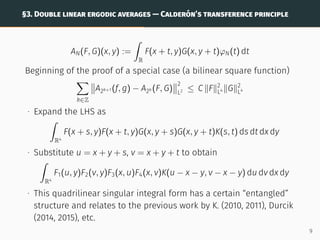 §3. DOUBLE LINEAR ERGODIC AVERAGES — CALDERÓN’S TRANSFERENCE PRINCIPLE
AN(F, G)(x, y) :=
ˆ
R
F(x + t, y)G(x, y + t)φN(t) dt
Beginning of the proof of a special case (a bilinear square function)
X
k∈Z


A2k+1 (f, g) − A2k (F, G)


2
L2 ≤ C kFk2
L4 kGk2
L4
∙ Expand the LHS as
ˆ
R4
F(x + s, y)F(x + t, y)G(x, y + s)G(x, y + t)K(s, t) ds dt dx dy
∙ Substitute u = x + y + s, v = x + y + t to obtain
ˆ
R4
F1(u, y)F2(v, y)F3(x, u)F4(x, v)K(u − x − y, v − x − y) du dv dx dy
∙ This quadrilinear singular integral form has a certain “entangled”
structure and relates to the previous work by K. (2010, 2011), Durcik
(2014, 2015), etc.
9
 
