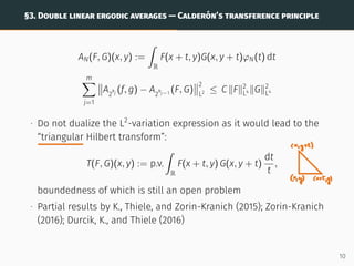 §3. DOUBLE LINEAR ERGODIC AVERAGES — CALDERÓN’S TRANSFERENCE PRINCIPLE
AN(F, G)(x, y) :=
ˆ
R
F(x + t, y)G(x, y + t)φN(t) dt
m
X
j=1


A2
kj (f, g) − A2
kj−1 (F, G)


2
L2 ≤ C kFk2
L4 kGk2
L4
∙ Do not dualize the L2
-variation expression as it would lead to the
“triangular Hilbert transform”:
T(F, G)(x, y) := p.v.
ˆ
R
F(x + t, y) G(x, y + t)
dt
t
,
boundedness of which is still an open problem
∙ Partial results by K., Thiele, and Zorin-Kranich (2015); Zorin-Kranich
(2016); Durcik, K., and Thiele (2016)
10
 