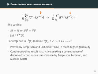 §4. DOUBLE POLYNOMIAL ERGODIC AVERAGES
1
N
N−1
X
n=0
f(Sn
x)g(Tn2
x) or
1
N
ˆ N
0
f(St
x)g(Tt2
x) dt
The setting:
∙ ST = TS or Ss
Tt
= Tt
Ss
∙ f, g ∈ L∞
(X)
Convergence in L2
(X) (and in Lp
(X), p  ∞) as N → ∞:
∙ Proved by Bergelson and Leibman (1996), in much higher generality
∙ Continuous-time result is strictly speaking a consequence of
discrete-to-continuous transference by Bergelson, Leibman, and
Moreira (2011)
11
 