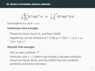 §4. DOUBLE POLYNOMIAL ERGODIC AVERAGES
1
N
N−1
X
n=0
f(Sn
x)g(Tn2
x) or
1
N
ˆ N
0
f(St
x)g(Tt2
x) dt
Convergence a.e. as N → ∞:
Continuous-time averages
∙ Proved by Christ, Durcik, K., and Roos (2020)
∙ Hypotheses can be relaxed to f ∈ Lp
(X), g ∈ Lq
(X), 1  p, q ≤ ∞,
1/p + 1/q ≤ 1
Discrete-time averages
∙ Still an open problem
∙ Particular case T = S (which was already a big open problem)
shown by Krause, Mirek, and Tao (2020); they also establish
pointwise variational estimates
12
 