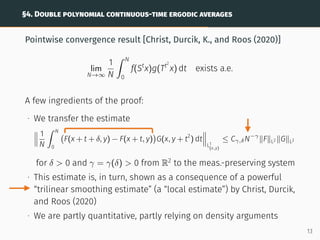 §4. DOUBLE POLYNOMIAL CONTINUOUS-TIME ERGODIC AVERAGES
Pointwise convergence result [Christ, Durcik, K., and Roos (2020)]
lim
N→∞
1
N
ˆ N
0
f(St
x)g(Tt2
x) dt exists a.e.
A few ingredients of the proof:
∙ We transfer the estimate



1
N
ˆ N
0
F(x + t + δ, y) − F(x + t, y)

G(x, y + t2
) dt



L1
(x,y)
≤ Cγ,δN−γ
∥F∥L2 ∥G∥L2
for δ  0 and γ = γ(δ)  0 from R2
to the meas.-preserving system
∙ This estimate is, in turn, shown as a consequence of a powerful
“trilinear smoothing estimate” (a “local estimate”) by Christ, Durcik,
and Roos (2020)
∙ We are partly quantitative, partly relying on density arguments
13
 