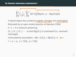 §5. ERGODIC–MARTINGALE PARAPRODUCT
N−1
X
k=0
 1
bakc
⌊ak
⌋−1
X
n=0
f(Sn
x)

E(g|Fk+1) − E(g|Fk)

(x)
∙ A hybrid object that combines ergodic averages and martingales
∙ Motivated by an open-ended question of Kakutani (1950)
∙ S: X → X is measure-preserving
∙ F0 ⊇ F1 ⊇ F2 ⊇ · · · so that E(g|Fn) is a backward (i.e., reversed)
martingale
∙ Commutativity assumption: E(h ◦ S|Fn) = E(h|Fn) ◦ S
∙ 1  a  ∞, f ∈ Lp
(X), g ∈ Lq
(X)
14
 