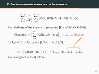 §5. ERGODIC–MARTINGALE PARAPRODUCT — BOUNDEDNESS
N−1
X
k=0
 1
bakc
⌊ak
⌋−1
X
n=0
f(Sn
x)

E(g|Fk+1) − E(g|Fk)

(x)
Boundedness of the erg.–mart. paraprod. [K. and Stipčić (2020)]
kΠN(f, g)kLr =



N−1
X
k=0
(Akf)(Ek+1g − Ekg)



Lr
≤ Ca,p,q,r kfkLp kgkLq
for 1/p + 1/q = 1/r, p, q ∈ [4/3, 4], r ∈ [1, 4/3]
=⇒ kΠN(f, g) − ΠM(f, g)kLr ≤ Ca,p,q,r kfkLp kENg − EMgkLq
so convergence in Lr
(X) follows
16
 