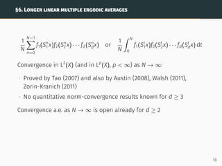 §6. LONGER LINEAR MULTIPLE ERGODIC AVERAGES
1
N
N−1
X
n=0
f1(Sn
1 x)f2(Sn
2 x) · · · fd(Sn
dx) or
1
N
ˆ N
0
f1(St
1x)f2(St
2x) · · · fd(St
dx) dt
Convergence in L2
(X) (and in Lp
(X), p  ∞) as N → ∞:
∙ Proved by Tao (2007) and also by Austin (2008), Walsh (2011),
Zorin-Kranich (2011)
∙ No quantitative norm-convergence results known for d ≥ 3
Convergence a.e. as N → ∞ is open already for d ≥ 2
18
 