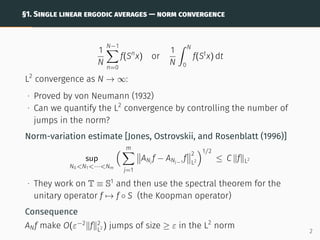 §1. SINGLE LINEAR ERGODIC AVERAGES — NORM CONVERGENCE
1
N
N−1
X
n=0
f(Sn
x) or
1
N
ˆ N
0
f(St
x) dt
L2
convergence as N → ∞:
∙ Proved by von Neumann (1932)
∙ Can we quantify the L2
convergence by controlling the number of
jumps in the norm?
Norm-variation estimate [Jones, Ostrovskii, and Rosenblatt (1996)]
sup
N0N1···Nm
 m
X
j=1


ANj
f − ANj−1
f


2
L2
1/2
≤ C kfkL2
∙ They work on T ≡ S1
and then use the spectral theorem for the
unitary operator f 7→ f ◦ S (the Koopman operator)
Consequence
ANf make O(ε−2
kfk2
L2 ) jumps of size ≥ ε in the L2
norm
2
 