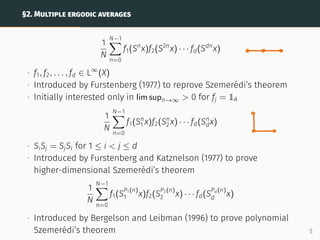 §2. MULTIPLE ERGODIC AVERAGES
1
N
N−1
X
n=0
f1(Sn
x)f2(S2n
x) · · · fd(Sdn
x)
∙ f1, f2, . . . , fd ∈ L∞
(X)
∙ Introduced by Furstenberg (1977) to reprove Szemerédi’s theorem
∙ Initially interested only in lim supn→∞  0 for fj = 1A
1
N
N−1
X
n=0
f1(Sn
1 x)f2(Sn
2 x) · · · fd(Sn
dx)
∙ SiSj = SjSi for 1 ≤ i  j ≤ d
∙ Introduced by Furstenberg and Katznelson (1977) to prove
higher-dimensional Szemerédi’s theorem
1
N
N−1
X
n=0
f1(S
P1(n)
1 x)f2(S
P2(n)
2 x) · · · fd(S
Pd(n)
d x)
∙ Introduced by Bergelson and Leibman (1996) to prove polynomial
Szemerédi’s theorem 5
 