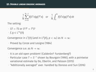 §3. DOUBLE LINEAR ERGODIC AVERAGES
1
N
N−1
X
n=0
f(Sn
x)g(Tn
x) or
1
N
ˆ N
0
f(St
x)g(Tt
x) dt
The setting:
∙ ST = TS or Ss
Tt
= Tt
Ss
∙ f, g ∈ L∞
(X)
Convergence in L2
(X) (and in Lp
(X), p  ∞) as N → ∞:
∙ Proved by Conze and Lesigne (1984)
Convergence a.e. as N → ∞:
∙ It is an old open problem! (Calderón? Furstenberg?)
∙ Particular case T = S−1
shown by Bourgain (1990), with a pointwise
variational estimate by Do, Oberlin, and Palsson (2015)
∙ “Additionally averaged” aver. handled by Donoso and Sun (2016)
6
 