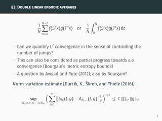 §3. DOUBLE LINEAR ERGODIC AVERAGES
1
N
N−1
X
n=0
f(Sn
x)g(Tn
x) or
1
N
ˆ N
0
f(St
x)g(Tt
x) dt
∙ Can we quantify L2
convergence in the sense of controlling the
number of jumps?
∙ This can also be considered as partial progress towards a.e.
convergence (Bourgain’s metric entropy bounds)
∙ A question by Avigad and Rute (2012); also by Bourgain?
Norm-variation estimate [Durcik, K., Škreb, and Thiele (2016)]
sup
N0N1···Nm
 m
X
j=1


ANj
(f, g) − ANj−1
(f, g)


2
L2
1/2
≤ C kfkL4 kgkL4
7
 