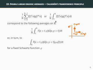 §3. DOUBLE LINEAR ERGODIC AVERAGES — CALDERÓN’S TRANSFERENCE PRINCIPLE
1
N
N−1
X
n=0
f(Sn
x)g(Tn
x) or
1
N
ˆ N
0
f(St
x)g(Tt
x) dt
correspond to the following averages on R:
1
N
ˆ N
0
F(x + t, y)G(x, y + t) dt
or, in turn, to ˆ
R
F(x + t, y)G(x, y + t)φN(t) dt
for a fixed Schwartz function φ
8
 