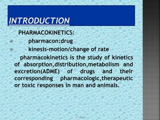 PHARMACOKINETICS:
 pharmacon:drug
 kinesis-motion/change of rate
pharmacokinetics is the study of kinetics
of absorption,distribution,metabolism and
excretion(ADME) of drugs and their
corresponding pharmacologic,therapeutic
or toxic responses in man and animals.
1/1/2015 3
 
