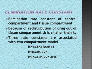  Elimination rate constant of central
compartment and tissue compartment
 Because of redistribution of drug out of
tissue compartment ,b is smaller than k.
 Three rate constants are associated
with two compartment model
k21=Ab+Ba/B+A
k10=ab/k21
k12=a+b-k21-k10
1/1/2015 44
 
