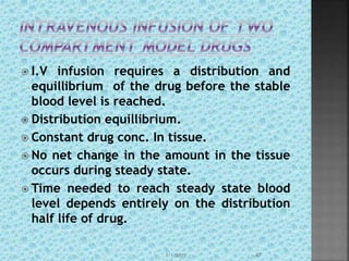  I.V infusion requires a distribution and
equillibrium of the drug before the stable
blood level is reached.
 Distribution equillibrium.
 Constant drug conc. In tissue.
 No net change in the amount in the tissue
occurs during steady state.
 Time needed to reach steady state blood
level depends entirely on the distribution
half life of drug.
1/1/2015 47
 