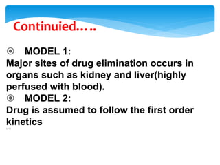 Continuied…..
 MODEL 1:
Major sites of drug elimination occurs in
organs such as kidney and liver(highly
perfused with blood).
 MODEL 2:
Drug is assumed to follow the first order
kinetics1/1/
 