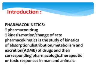 PHARMACOKINETICS:
pharmacon:drug
kinesis-motion/change of rate
pharmacokinetics is the study of kinetics
of absorption,distribution,metabolism and
excretion(ADME) of drugs and their
corresponding pharmacologic,therapeutic
or toxic responses in man and animals.
Introduction :
 