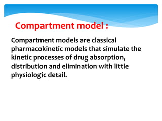 Compartment models are classical
pharmacokinetic models that simulate the
kinetic processes of drug absorption,
distribution and elimination with little
physiologic detail.
Compartment model :
 