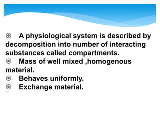  A physiological system is described by
decomposition into number of interacting
substances called compartments.
 Mass of well mixed ,homogenous
material.
 Behaves uniformly.
 Exchange material.1/1/
 