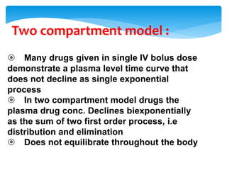 Two compartment model :
 Many drugs given in single IV bolus dose
demonstrate a plasma level time curve that
does not decline as single exponential
process
 In two compartment model drugs the
plasma drug conc. Declines biexponentially
as the sum of two first order process, i.e
distribution and elimination
 Does not equilibrate throughout the body
 