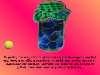 Οι μπάλες του τένις είναι τα πλέον ιερά και  μεγάλα  πράγματα στη ζωή σας, όπως η πατρίδα, η οικογένεια, τα παιδιά σας, οι φίλοι σας και οι  αγαπημένες σας ασχολίες, πράγματα που ακόμα και όλα τα άλλα αν χαθούν, αυτά είναι ικανά να γεμίσουν τη ζωή σας. 