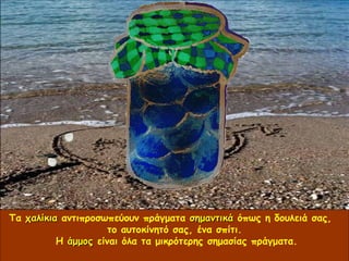 Τα  χαλίκια  αντιπροσωπεύουν πράγματα  σημαντικά  όπως η δουλειά σας,  το αυτοκίνητό σας, ένα σπίτι.  Η  άμμος  είναι όλα τα μικρότερης σημασίας πράγματα. 