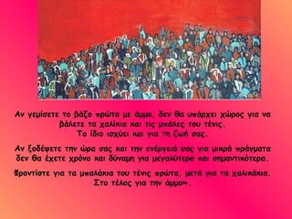 Αν γεμίσετε το βάζο πρώτα με άμμο, δεν θα υπάρχει χώρος για να βάλετε τα χαλίκια και τις μπάλες του τένις. Το ίδιο ισχύει και για τη ζωή σας. Αν ξοδέψετε την ώρα σας και την ενέργειά σας για μικρά πράγματα δεν θα έχετε χρόνο και δύναμη για μεγαλύτερα και σημαντικότερα. Φροντίστε για τα μπαλάκια του τένις πρώτα, μετά για τα χαλικάκια. Στο τέλος για την άμμο». 