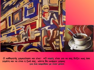 Ο καθηγητής χαμογέλασε και είπε:   «Ο  καφές  είναι για να σας δείξει πως όσο  γεμάτη και να είναι η ζωή σας, πάντα θα υπάρχει χώρος  για ένα καφεδάκι με έναν φίλο » 