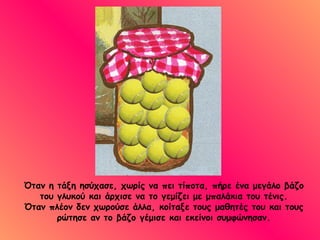 Όταν η τάξη ησύχασε, χωρίς να πει τίποτα, πήρε ένα μεγάλο βάζο του γλυκού και άρχισε να το γεμίζει με μπαλάκια του τένις. Όταν πλέον δεν χωρούσε άλλα, κοίταξε τους μαθητές του και τους ρώτησε αν το βάζο γέμισε και εκείνοι συμφώνησαν. 