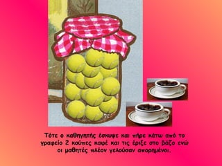 Τότε ο καθηγητής έσκυψε και πήρε κάτω από το γραφείο 2 κούπες καφέ και τις έριξε στο βάζο ενώ οι μαθητές πλέον γελούσαν απορημένοι. 