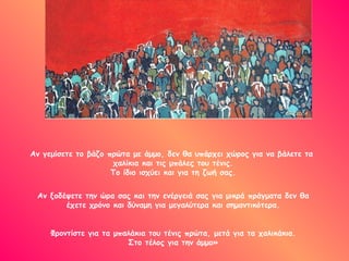 Αν γεμίσετε το βάζο πρώτα με άμμο, δεν θα υπάρχει χώρος για να βάλετε τα  χαλίκια και τις μπάλες του τένις. Το ίδιο ισχύει και για τη ζωή σας. Αν ξοδέψετε την ώρα σας και την ενέργειά σας για μικρά πράγματα δεν θα έχετε χρόνο και δύναμη για μεγαλύτερα και σημαντικότερα. Φροντίστε για τα μπαλάκια του τένις πρώτα, μετά για τα χαλικάκια. Στο τέλος για την άμμο» 