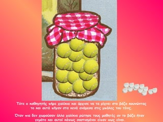 Τότε ο καθηγητής πήρε χαλίκια και άρχισε να τα ρίχνει στο βάζο κουνώντας το και αυτά πήγαν στα κενά ανάμεσα στις μπάλες του τένις. Όταν πια δεν χωρούσαν άλλα χαλίκια ρώτησε τους μαθητές αν το βάζο ήταν  γεμάτο και αυτοί κάπως σαστισμένοι είπαν πως είναι. 