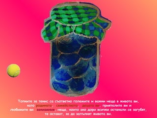 Топките за тенис са съответно големите и важни неща в живота ви ,   като   родината ,  семейството ,  децата ви ,  приятелите ви   и любимите ви  заниамния ,  неща, които ако дори всички останали се загубят ,  те остават, за да запълнят живота ви. 