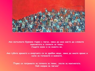 Ако напълните буркана първо с пясък ,  няма да има място да сложите  камъчетата и топките за тенис . Същото важи и за живота ви . Ако губите времето и енергията си   за дребни неща, няма да имате време и сили за големите и важните . Първо се погрижете за топките за тенис ,  после за камъчетата . Най-накрая за пясъка” 