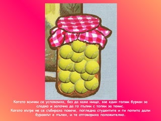 Когато всички се успокоиха ,  без да каже нищо ,  взе един голям буркан за сладко   и започна да го пълни с топки за тенис . Когато вътре не се събираха повече ,  погледна студентите и ги попита дали буракнът е пълен, и те отговориха положително. 