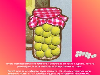 Тогава преподавателят взе камъчета и започна да ги пуска в буркана, като го разклащаше, а те се наместваха между топките за тенис . Когато вече не се събираха други камъчета, той попита   студентите дали буркана е пълен, а те – донякъде учудени, му отговориха положително. 